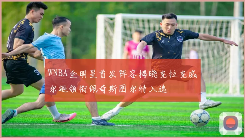 WNBA全明星首发阵容揭晓克拉克威尔逊领衔佩奇斯图尔特入选