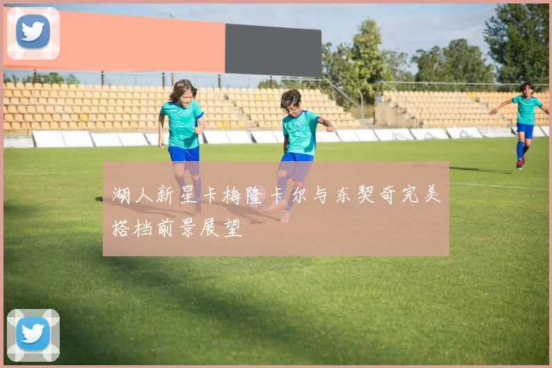 湖人新星卡梅隆卡尔与东契奇完美搭档前景展望