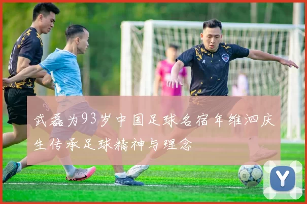 武磊为93岁中国足球名宿年维泗庆生传承足球精神与理念