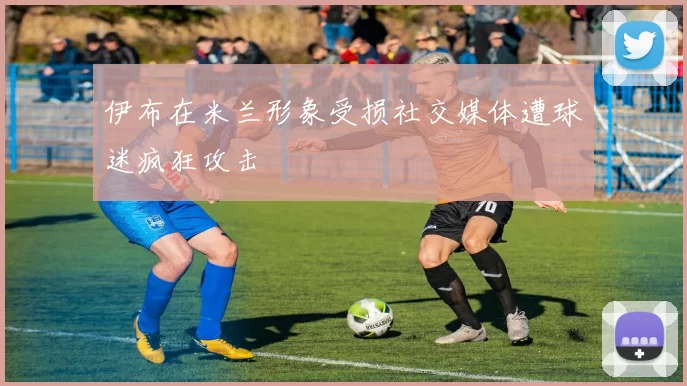 伊布在米兰形象受损社交媒体遭球迷疯狂攻击