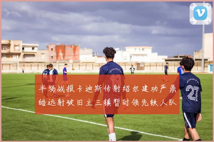 半场战报卡迪斯传射绍尔建功严鼎皓远射破旧主三镇暂时领先铁人队