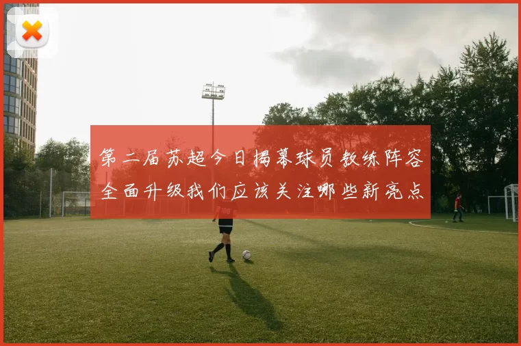 第二届苏超今日揭幕球员教练阵容全面升级我们应该关注哪些新亮点