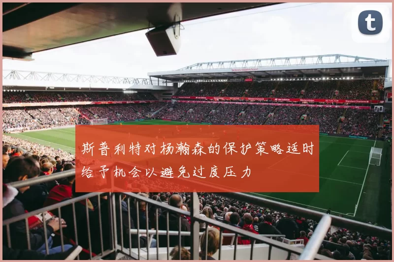 斯普利特对杨瀚森的保护策略适时给予机会以避免过度压力