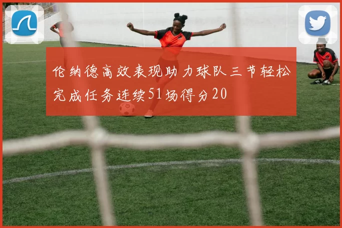 伦纳德高效表现助力球队三节轻松完成任务连续51场得分20