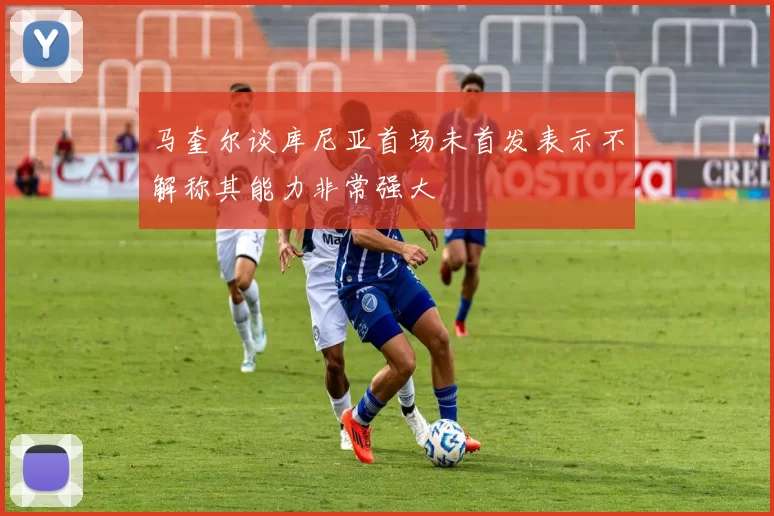 马奎尔谈库尼亚首场未首发表示不解称其能力非常强大
