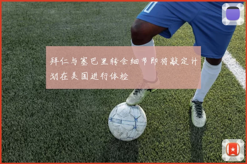 拜仁与塞巴里转会细节即将敲定计划在美国进行体检