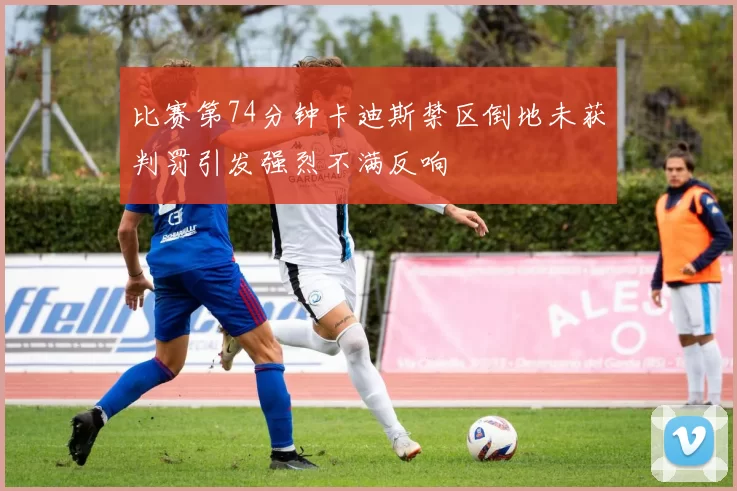 比赛第74分钟卡迪斯禁区倒地未获判罚引发强烈不满反响