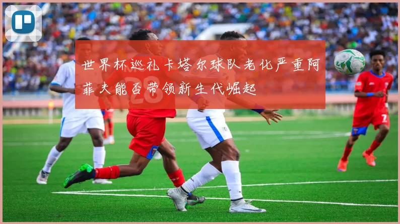 世界杯巡礼卡塔尔球队老化严重阿菲夫能否带领新生代崛起