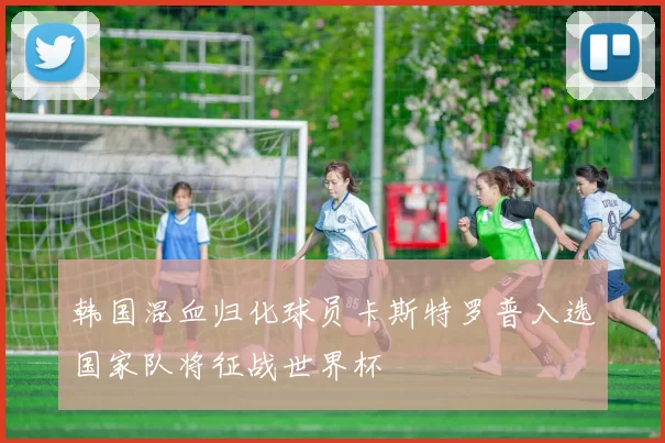 韩国混血归化球员卡斯特罗普入选国家队将征战世界杯