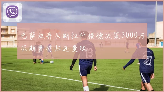 巴萨放弃买断拉什福德决策3000万买断费将归还曼联