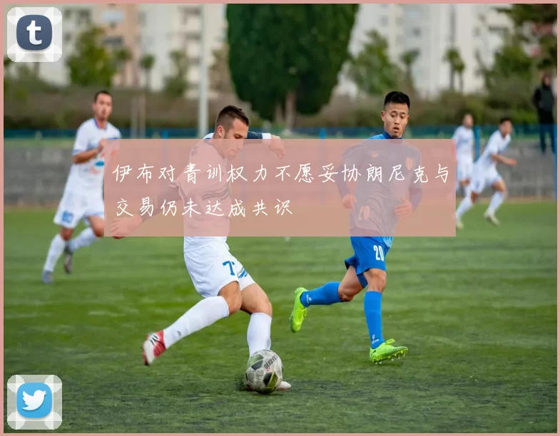 伊布对青训权力不愿妥协朗尼克与交易仍未达成共识