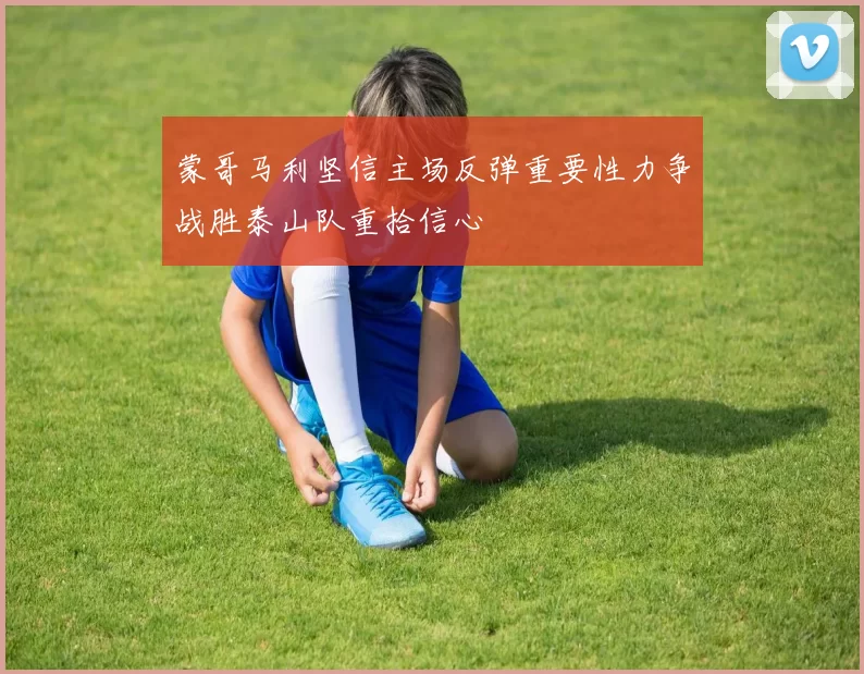 蒙哥马利坚信主场反弹重要性力争战胜泰山队重拾信心