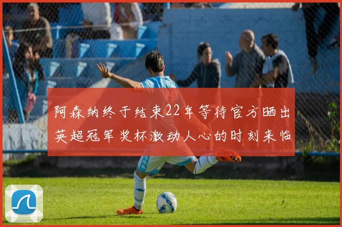 阿森纳终于结束22年等待官方晒出英超冠军奖杯激动人心的时刻来临