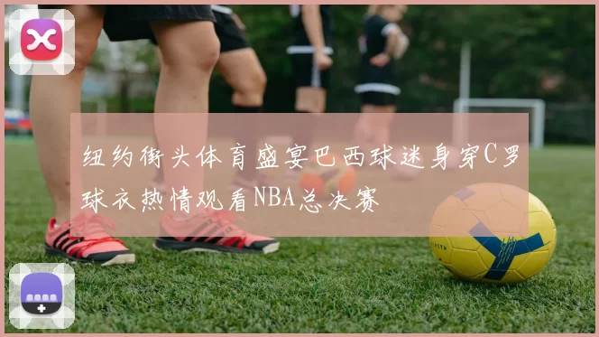 纽约街头体育盛宴巴西球迷身穿C罗球衣热情观看NBA总决赛