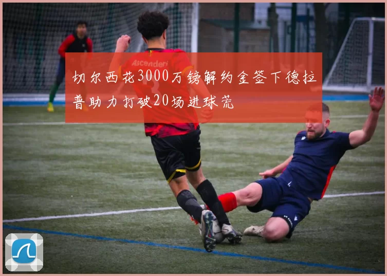 切尔西花3000万镑解约金签下德拉普助力打破20场进球荒