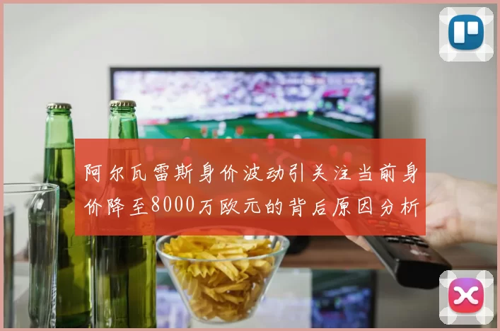 阿尔瓦雷斯身价波动引关注当前身价降至8000万欧元的背后原因分析