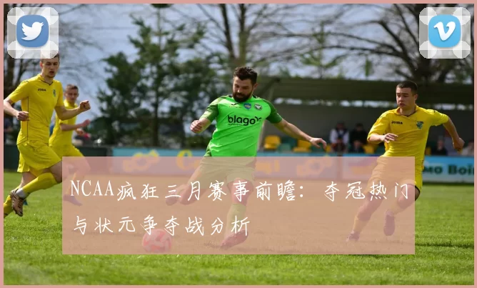 NCAA疯狂三月赛事前瞻：夺冠热门与状元争夺战分析