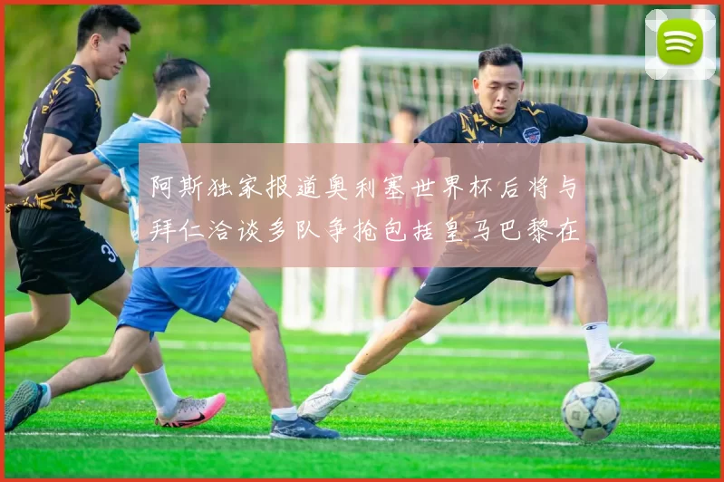 阿斯独家报道奥利塞世界杯后将与拜仁洽谈多队争抢包括皇马巴黎在内